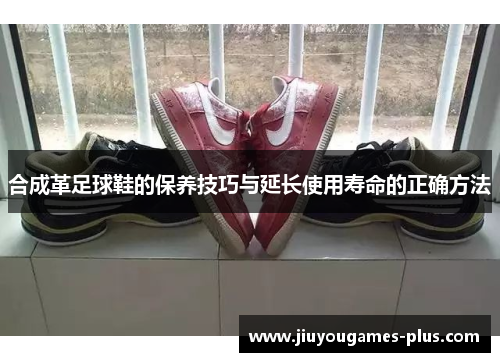 合成革足球鞋的保养技巧与延长使用寿命的正确方法